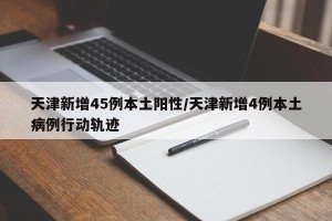 天津新增45例本土阳性/天津新增4例本土病例行动轨迹