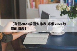 【寒假2021放假安排表,寒假2021放假时间表】