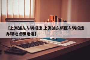 【上海浦东车辆报废,上海浦东新区车辆报废办理地点和电话】