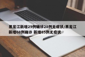黑龙江新增29例确诊28例无症状/黑龙江新增68例确诊 新增85例无症状