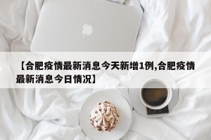 【合肥疫情最新消息今天新增1例,合肥疫情最新消息今日情况】