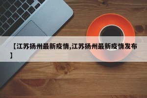 【江苏扬州最新疫情,江苏扬州最新疫情发布】