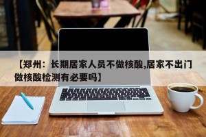 【郑州：长期居家人员不做核酸,居家不出门做核酸检测有必要吗】