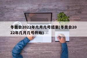 冬奥会2022年几月几号结束(冬奥会2022年几月几号开始)