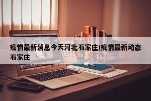 疫情最新消息今天河北石家庄/疫情最新动态石家庄