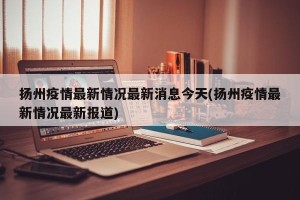 扬州疫情最新情况最新消息今天(扬州疫情最新情况最新报道)
