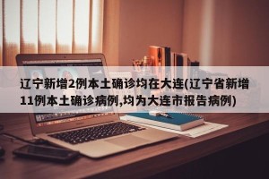 辽宁新增2例本土确诊均在大连(辽宁省新增11例本土确诊病例,均为大连市报告病例)