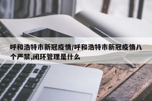 呼和浩特市新冠疫情/呼和浩特市新冠疫情八个严禁,闭环管理是什么