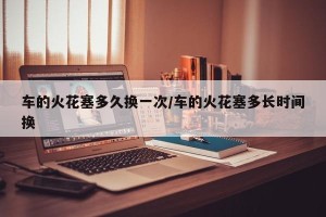 车的火花塞多久换一次/车的火花塞多长时间换