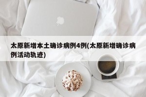 太原新增本土确诊病例4例(太原新增确诊病例活动轨迹)