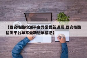 【西安核酸检测平台异常最新进展,西安核酸检测平台异常最新进展信息】