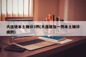 大连增本土确诊3例(大连增加一例本土确诊病例)