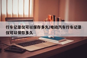 行车记录仪可以保存多久/电动汽车行车记录仪可以保存多久