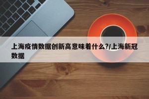 上海疫情数据创新高意味着什么?/上海新冠数据