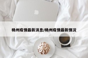 杨州疫情最新消息/杨州疫情最新情况