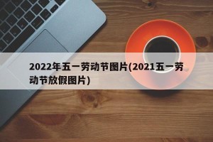 2022年五一劳动节图片(2021五一劳动节放假图片)