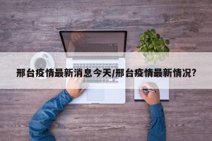 邢台疫情最新消息今天/邢台疫情最新情况?