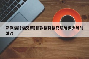 新款福特福克斯(新款福特福克斯加多少号的油?)