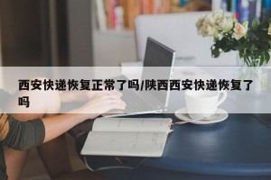 西安快递恢复正常了吗/陕西西安快递恢复了吗