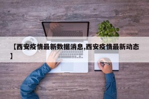 【西安疫情最新数据消息,西安疫情最新动态】
