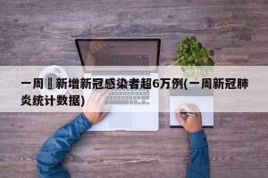 一周內新增新冠感染者超6万例(一周新冠肺炎统计数据)