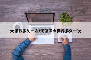 大保养多久一次/沃尔沃大保养多久一次