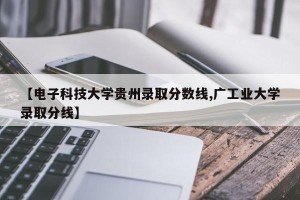 【电子科技大学贵州录取分数线,广工业大学录取分线】