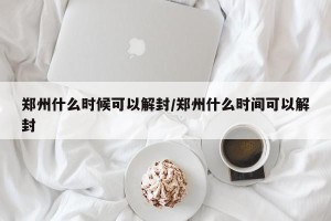 郑州什么时候可以解封/郑州什么时间可以解封
