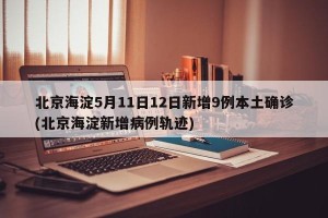 北京海淀5月11日12日新增9例本土确诊(北京海淀新增病例轨迹)