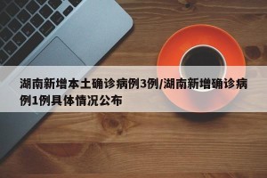湖南新增本土确诊病例3例/湖南新增确诊病例1例具体情况公布