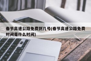 春节高速公路免费到几号(春节高速公路免费时间是什么时间)