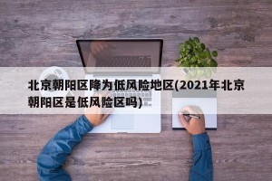 北京朝阳区降为低风险地区(2021年北京朝阳区是低风险区吗)