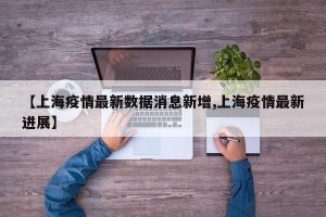 【上海疫情最新数据消息新增,上海疫情最新进展】