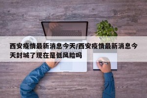 西安疫情最新消息今天/西安疫情最新消息今天封城了现在是低风险吗