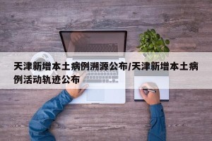 天津新增本土病例溯源公布/天津新增本土病例活动轨迹公布