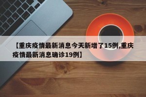 【重庆疫情最新消息今天新增了15例,重庆疫情最新消息确诊19例】