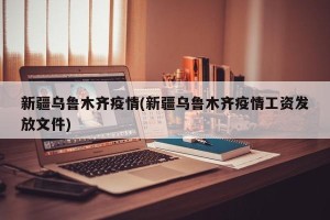 新疆乌鲁木齐疫情(新疆乌鲁木齐疫情工资发放文件)