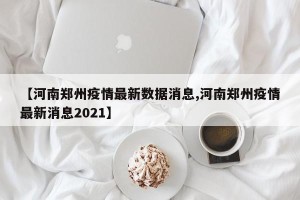 【河南郑州疫情最新数据消息,河南郑州疫情最新消息2021】