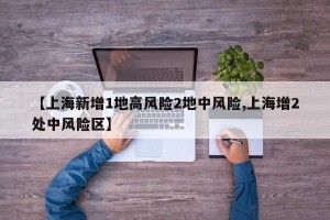 【上海新增1地高风险2地中风险,上海增2处中风险区】