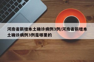 河南省新增本土确诊病例3例/河南省新增本土确诊病例3例是哪里的