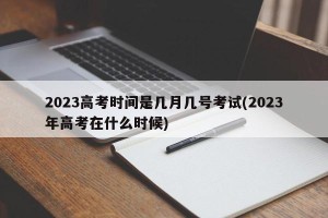 2023高考时间是几月几号考试(2023年高考在什么时候)