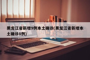 黑龙江省新增9例本土确诊(黑龙江省新增本土确诊8例)
