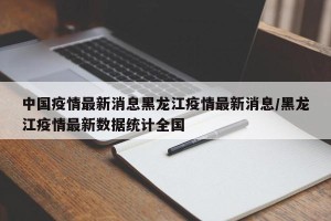 中国疫情最新消息黑龙江疫情最新消息/黑龙江疫情最新数据统计全国