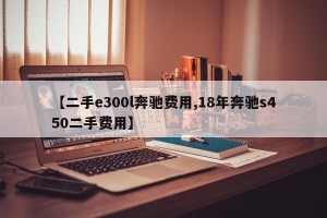 【二手e300l奔驰费用,18年奔驰s450二手费用】
