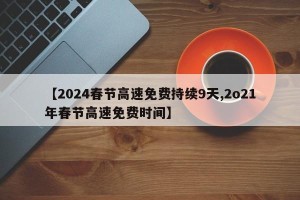 【2024春节高速免费持续9天,2o21年春节高速免费时间】