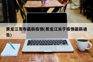 黑龙江发布最新疫情(黑龙江关于疫情最新通告)