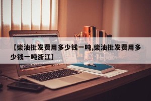 【柴油批发费用多少钱一吨,柴油批发费用多少钱一吨浙江】