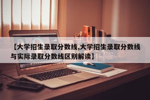 【大学招生录取分数线,大学招生录取分数线与实际录取分数线区别解读】
