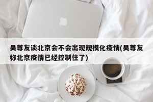 吴尊友谈北京会不会出现规模化疫情(吴尊友称北京疫情已经控制住了)