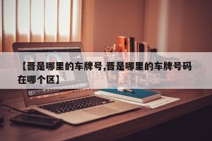 【晋是哪里的车牌号,晋是哪里的车牌号码 在哪个区】